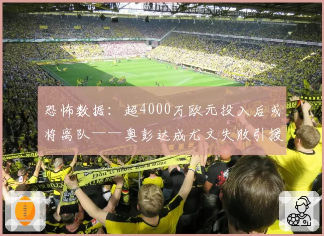 恐怖数据：超4000万欧元投入后或将离队——奥彭达成尤文失败引援