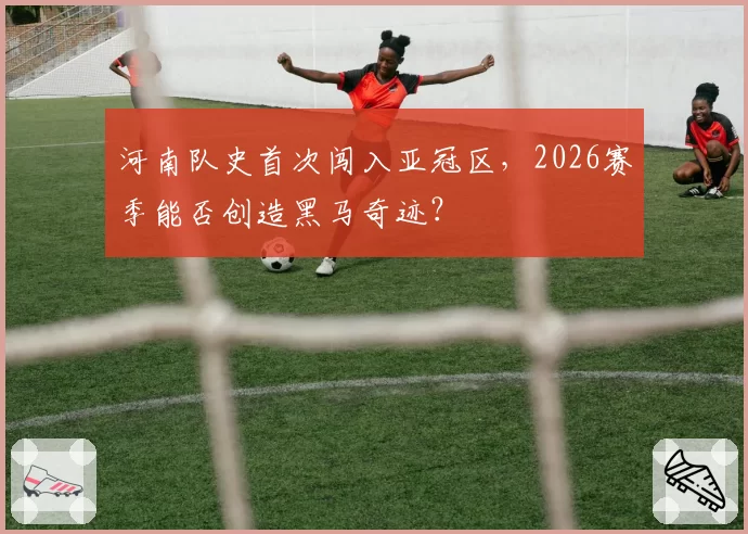 河南队史首次闯入亚冠区，2026赛季能否创造黑马奇迹？