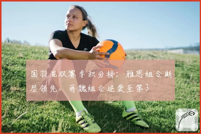 国羽混双赛季积分榜：雅思组合断层领先，蒋魏组合逆袭至第3