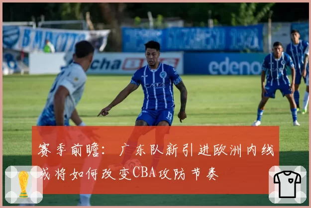 赛季前瞻:广东队新引进欧洲内线或将如何改变CBA攻防节奏