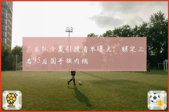广东队今夏引援清单曝光:锁定三名95后国手级内线