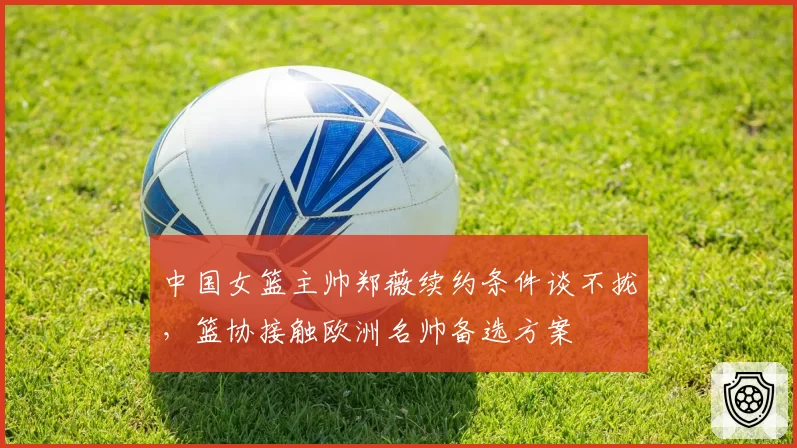 中国女篮主帅郑薇续约条件谈不拢,篮协接触欧洲名帅备选方案
