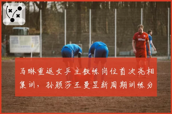 马琳重返女乒主教练岗位首次亮相集训,孙颖莎王曼昱新周期训练分组名单公布