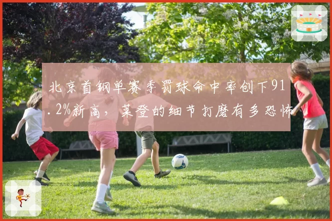 北京首钢单赛季罚球命中率创下91.2%新高,莱登的细节打磨有多恐怖?