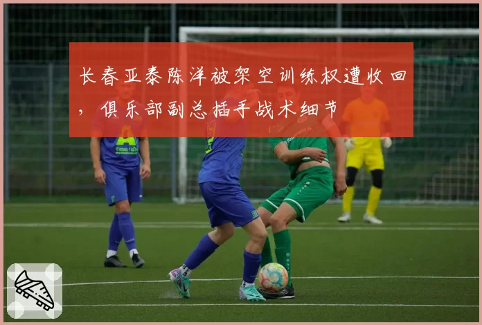 长春亚泰陈洋被架空训练权遭收回，俱乐部副总插手战术细节