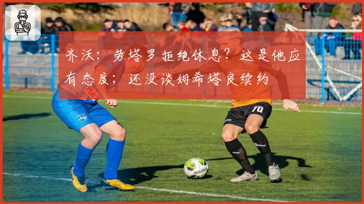 齐沃：劳塔罗拒绝休息？这是他应有态度；还没谈姆希塔良续约