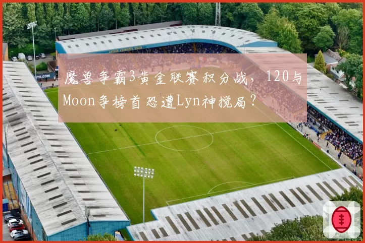 魔兽争霸3黄金联赛积分战,120与Moon争榜首恐遭Lyn神搅局?