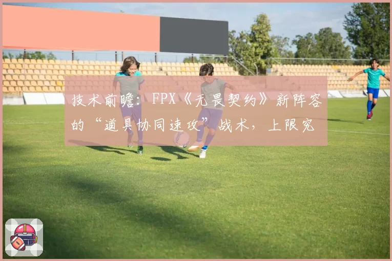 技术前瞻：FPX《无畏契约》新阵容的“道具协同速攻”战术，上限究竟在何处？