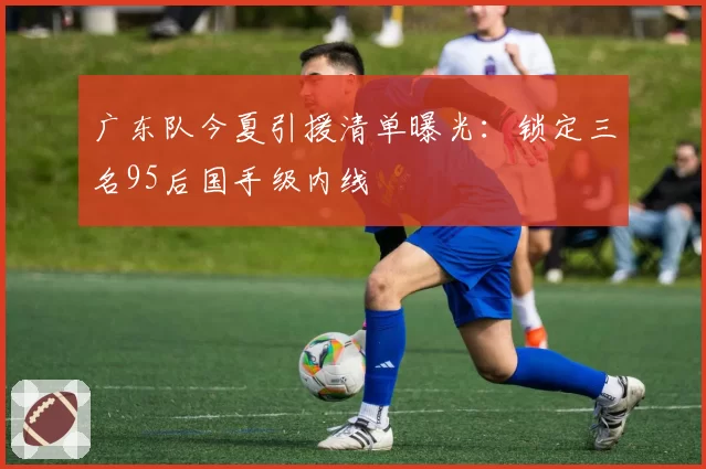 广东队今夏引援清单曝光:锁定三名95后国手级内线