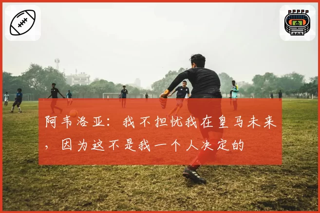 阿韦洛亚:我不担忧我在皇马未来,因为这不是我一个人决定的