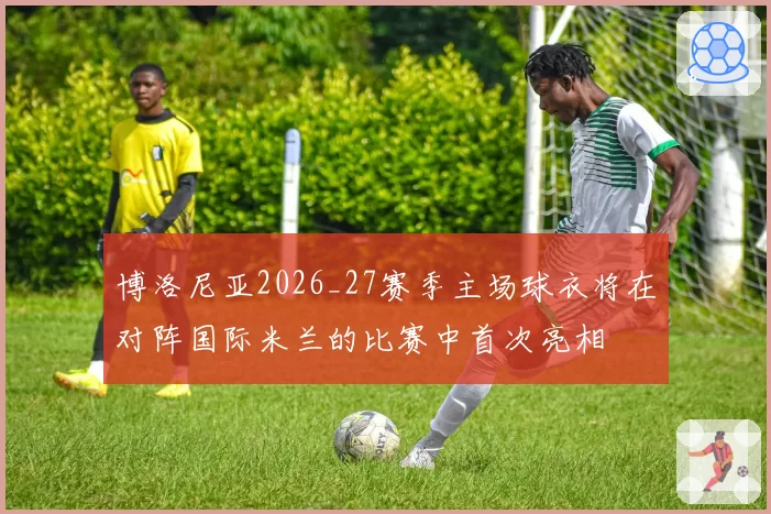博洛尼亚2026_27赛季主场球衣将在对阵国际米兰的比赛中首次亮相