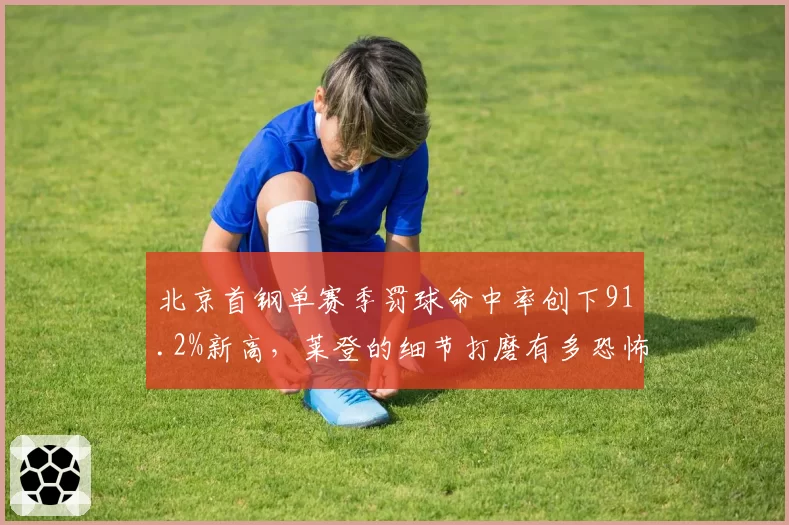 北京首钢单赛季罚球命中率创下91.2%新高,莱登的细节打磨有多恐怖?