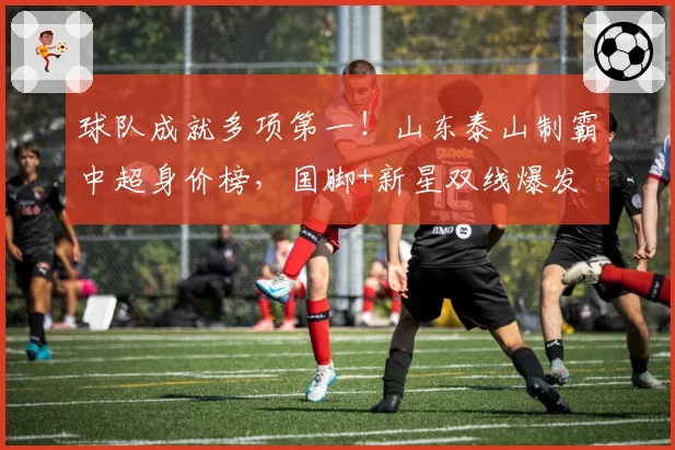 球队成就多项第一！山东泰山制霸中超身价榜，国脚+新星双线爆发