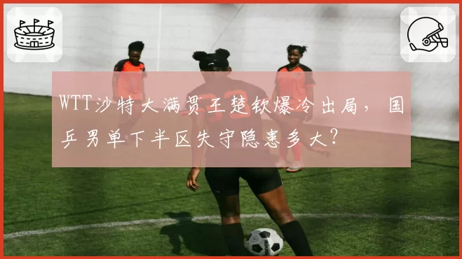 WTT沙特大满贯王楚钦爆冷出局，国乒男单下半区失守隐患多大？