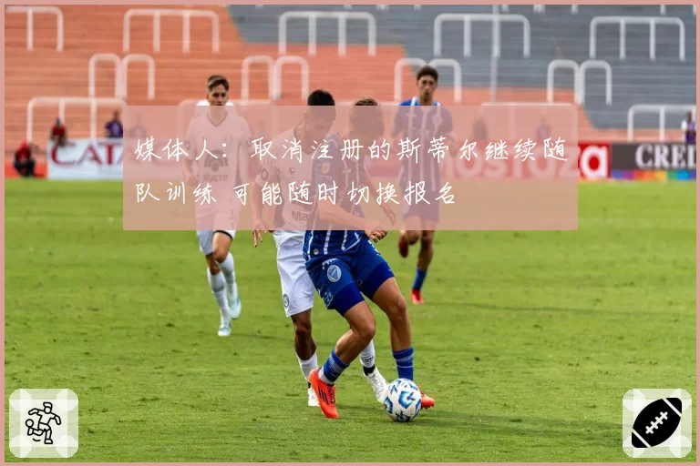 媒体人：取消注册的斯蒂尔继续随队训练 可能随时切换报名