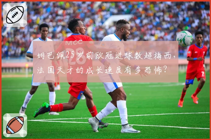 姆巴佩25岁前欧冠进球数超梅西,法国天才的成长速度有多恐怖?