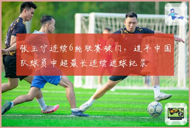 张玉宁连续6轮联赛破门,追平中国队球员中超最长连续进球纪录