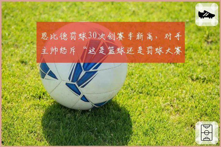 恩比德罚球30次创赛季新高，对手主帅怒斥“这是篮球还是罚球大赛？”
