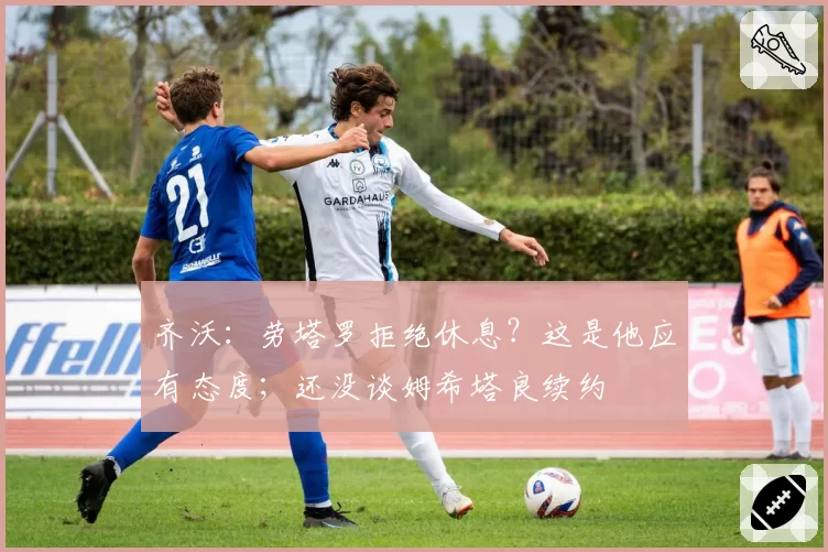 齐沃：劳塔罗拒绝休息？这是他应有态度；还没谈姆希塔良续约