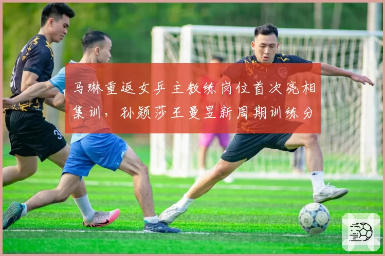 马琳重返女乒主教练岗位首次亮相集训,孙颖莎王曼昱新周期训练分组名单公布