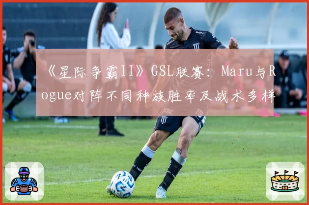 《星际争霸II》GSL联赛:Maru与Rogue对阵不同种族胜率及战术多样性盘点