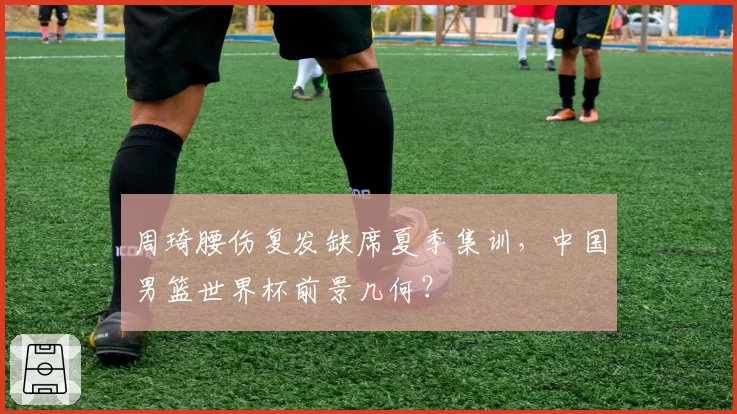 周琦腰伤复发缺席夏季集训，中国男篮世界杯前景几何？