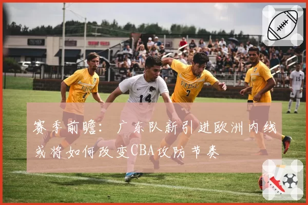 赛季前瞻:广东队新引进欧洲内线或将如何改变CBA攻防节奏
