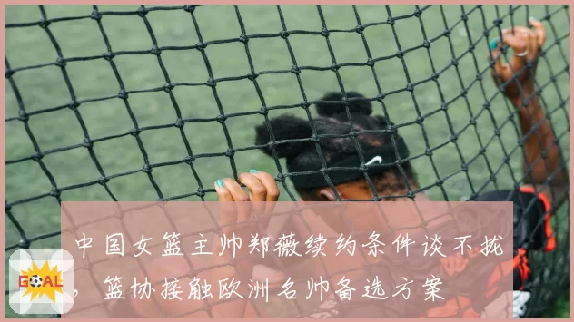 中国女篮主帅郑薇续约条件谈不拢,篮协接触欧洲名帅备选方案