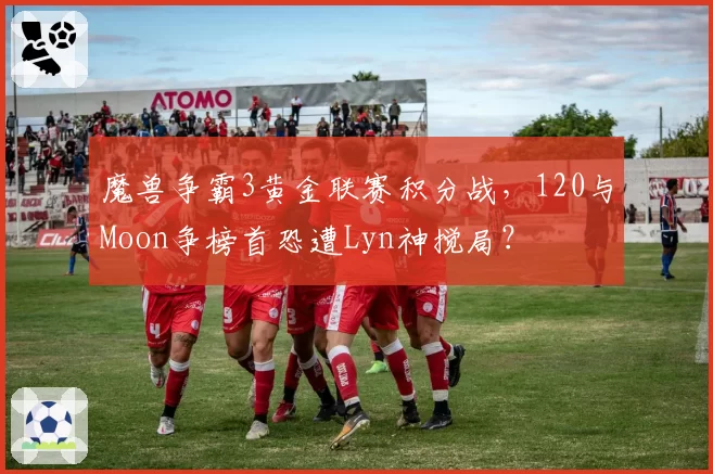魔兽争霸3黄金联赛积分战,120与Moon争榜首恐遭Lyn神搅局?