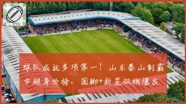 球队成就多项第一！山东泰山制霸中超身价榜，国脚+新星双线爆发