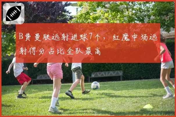 B费曼联远射进球7个，红魔中场远射得分占比全队最高