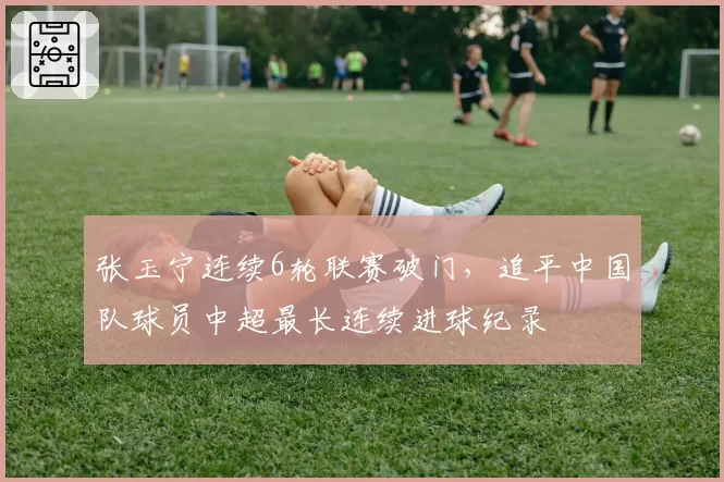 张玉宁连续6轮联赛破门,追平中国队球员中超最长连续进球纪录