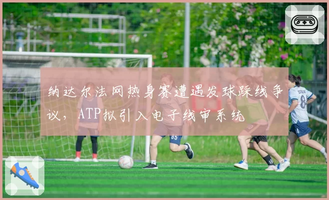 纳达尔法网热身赛遭遇发球踩线争议，ATP拟引入电子线审系统
