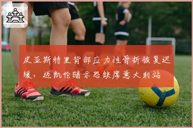 皮亚斯特里背部应力性骨折恢复迟缓,迈凯伦暗示恐缺席意大利站