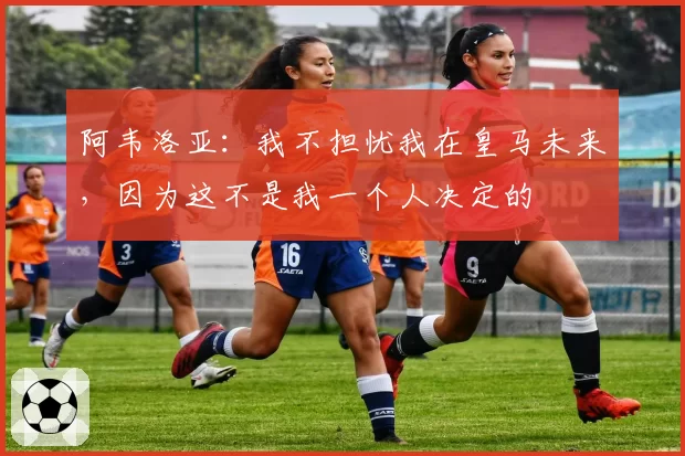 阿韦洛亚：我不担忧我在皇马未来，因为这不是我一个人决定的