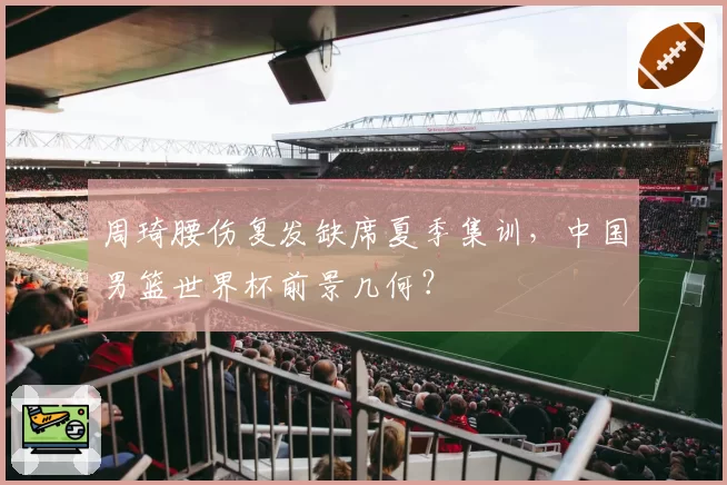 周琦腰伤复发缺席夏季集训，中国男篮世界杯前景几何？
