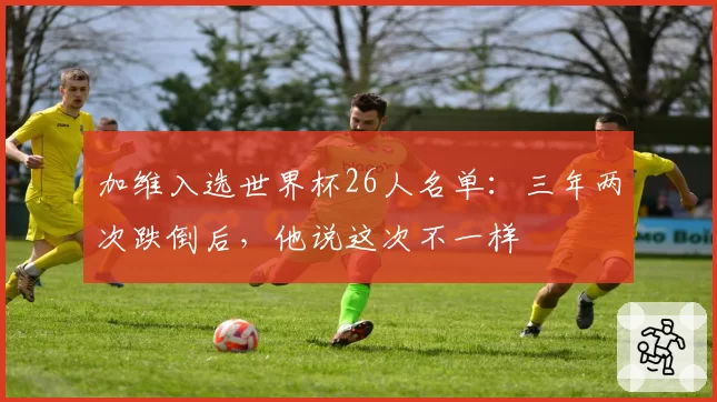 加维入选世界杯26人名单：三年两次跌倒后，他说这次不一样
